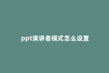 ppt演讲者模式怎么设置 ppt演讲者模式怎么设置投屏