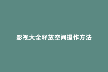 影视大全释放空间操作方法 影视大全释放空间操作方法手机版