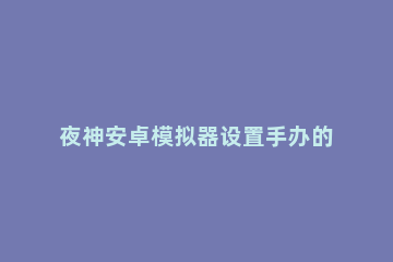 夜神安卓模拟器设置手办的详细操作 夜神安卓模拟器使用方法