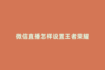 微信直播怎样设置王者荣耀 微信直播王者荣耀怎么弄