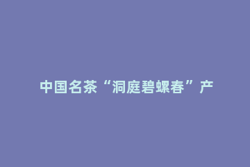 中国名茶“洞庭碧螺春”产自哪里 中国名茶洞庭碧螺春产自哪里蚂蚁