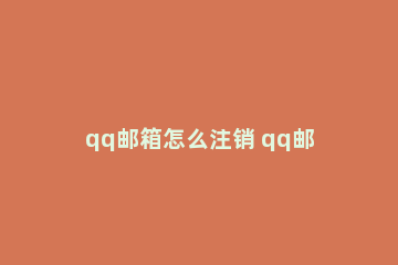 qq邮箱怎么注销 qq邮箱怎么注销苹果id绑定