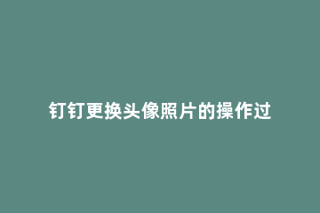 钉钉更换头像照片的操作过程 钉钉如何更改头像图片