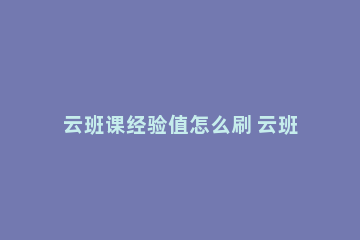 云班课经验值怎么刷 云班课的经验值怎么获得