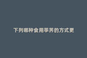 下列哪种食用荸荠的方式更安全健康 下列哪种食用荸荠的方式更安全健康一些