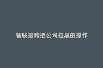 智联招聘把公司拉黑的操作方法 智联招聘怎么把公司拉黑名单