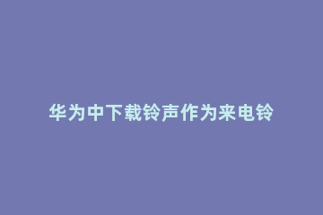 华为中下载铃声作为来电铃声的简单方法 华为手机如何下载来电铃声