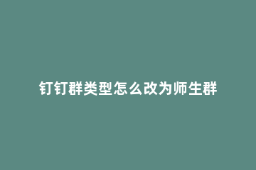 钉钉群类型怎么改为师生群 钉钉群同学群怎么改成师生群