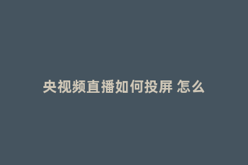 央视频直播如何投屏 怎么把央视直播节目投屏