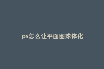 ps怎么让平面图球体化 ps怎么做立体球形