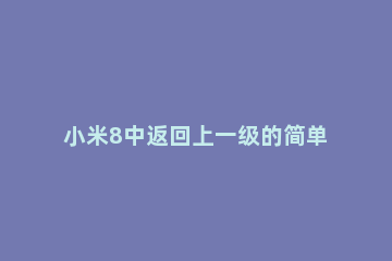 小米8中返回上一级的简单方法 小米怎么设置返回上一级