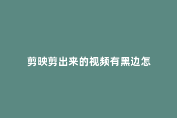 剪映剪出来的视频有黑边怎么办剪映视频有黑边解决方法 剪映做的视频有黑边