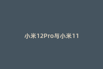 小米12Pro与小米11Ultra哪个拍照好 小米11ultra和小米10pro拍照