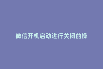 微信开机启动进行关闭的操作步骤 如何将微信开机启动关闭