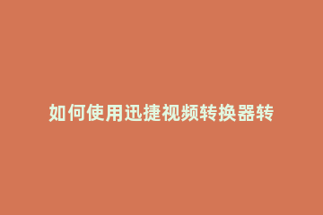 如何使用迅捷视频转换器转换视频格式 迅捷视频转换器可以转换哪些格式