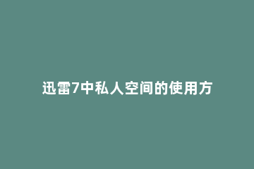 迅雷7中私人空间的使用方法介绍 迅雷私人空间怎么添加