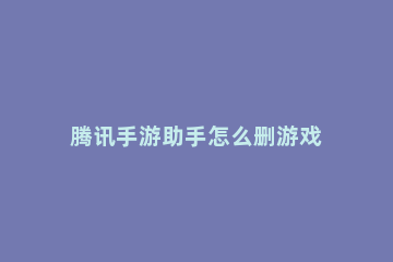 腾讯手游助手怎么删游戏 腾讯手游助手怎么删游戏?