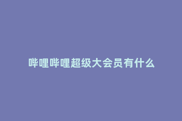 哔哩哔哩超级大会员有什么用 哔哩哔哩大会员是什么?