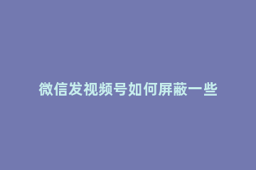 微信发视频号如何屏蔽一些人 微信视频号如何屏蔽部分人