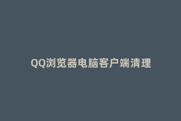 QQ浏览器电脑客户端清理缓存的操作步骤 电脑QQ浏览器怎么清除缓存