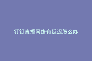 钉钉直播网络有延迟怎么办 钉钉直播有延迟怎么解决