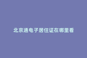 北京通电子居住证在哪里看 怎么在北京通查看电子居住证