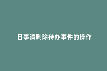 日事清删除待办事件的操作流程 日事清删除了怎么恢复