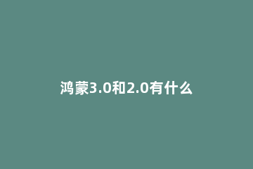 鸿蒙3.0和2.0有什么不同 鸿蒙1.0和鸿蒙2.0区别