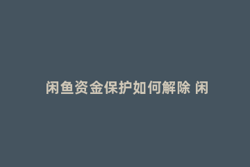 闲鱼资金保护如何解除 闲鱼资金保护怎么立刻解除