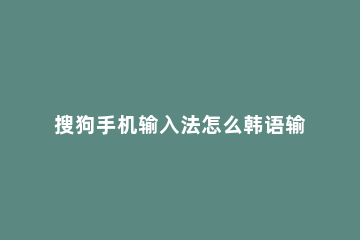 搜狗手机输入法怎么韩语输入 搜狗输入法怎么用韩语