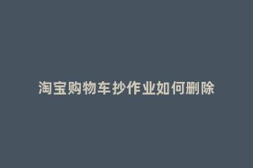 淘宝购物车抄作业如何删除 怎么删淘宝购物车的东西