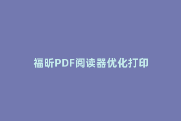 福昕PDF阅读器优化打印的操作步骤 福昕pdf阅读器怎么编辑