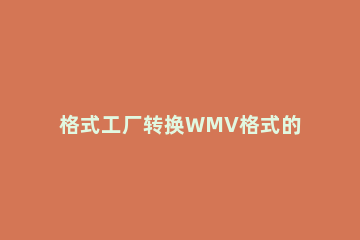 格式工厂转换WMV格式的基础操作 格式工厂怎么转换WMV