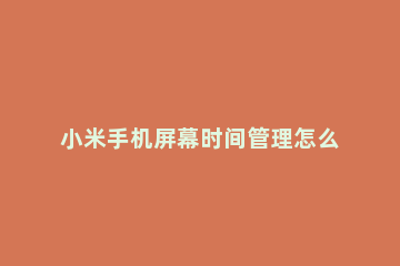 小米手机屏幕时间管理怎么关闭 小米手机屏幕时间管理功能怎么关闭