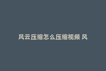 风云压缩怎么压缩视频 风云压缩软件压缩视频失败