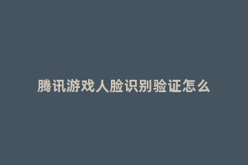 腾讯游戏人脸识别验证怎么解除 腾讯游戏人脸识别验证怎么弄