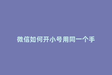 微信如何开小号用同一个手机号 微信如何开小号用同一个手机号不被发现