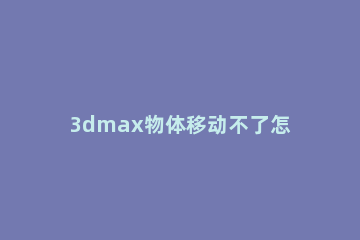 3dmax物体移动不了怎么解决 3dmax移动物体时物体不见了