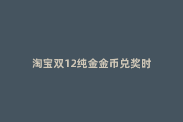 淘宝双12纯金金币兑奖时间什么时候 淘宝双十一可以用淘金币吗