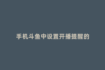 手机斗鱼中设置开播提醒的方法步骤 斗鱼怎么设置开播提醒