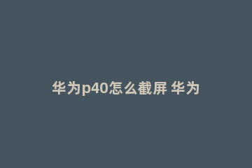 华为p40怎么截屏 华为p40怎么截屏手机屏幕