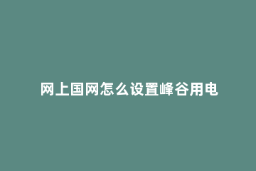 网上国网怎么设置峰谷用电 怎样办理峰谷用电