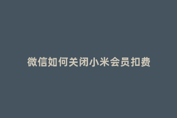 微信如何关闭小米会员扣费服务 微信怎么关闭小米会员自动续费