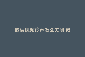 微信视频铃声怎么关闭 微信视频铃声怎么关闭声音