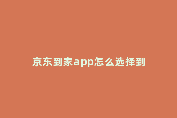 京东到家app怎么选择到店自提 京东到家app如何选择自提