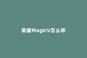 荣耀MagicV怎么样 荣耀magic和荣耀v20哪个好