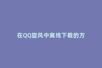 在QQ旋风中离线下载的方法讲解 怎么用qq旋风下载