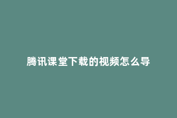 腾讯课堂下载的视频怎么导出 腾讯课堂下载的视频怎么导出到手机