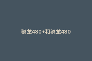 骁龙480+和骁龙480哪个好用 骁龙480相当于什么