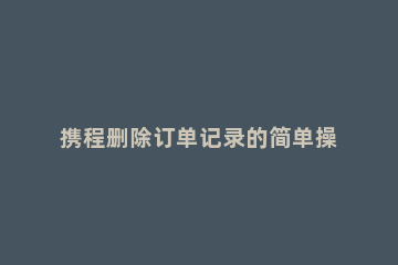 携程删除订单记录的简单操作教程 携程上怎么删除订单记录